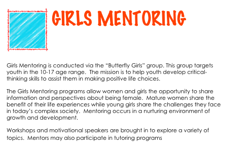 ￼
GIRLS MENTORING


Girls Mentoring is conducted via the “Butterfly Girls” group. This group targets youth in the 10-17 age range.  The mission is to help youth develop critical-thinking skills to assist them in making positive life choices.   
The Girls Mentoring programs allow women and girls the opportunity to share information and perspectives about being female.  Mature women share the benefit of their life experiences while young girls share the challenges they face in today’s complex society.  Mentoring occurs in a nurturing environment of growth and development.
Workshops and motivational speakers are brought in to explore a variety of topics.  Mentors may also participate in tutoring programs