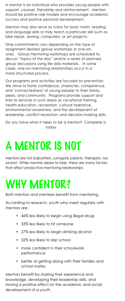 A mentor is an individual who provides young people with support, counsel, friendship and reinforcement.  Mentors should be positive role models and encourage academic success and positive personal development.
Mentors may also serve as tutors for basic math, reading and language skills or may teach a particular skill such as bike repair, sewing, computers, or art projects.
Time commitments vary depending on the type of assignment desired (group workshops or one-on-one).   Group mentoring workshops are scheduled to discuss “topics of the day” and/or a series of planned group discussions using life-skills materials.   In some cases, one-on-mentoring relationships occur in a more structured process.  
Our programs and activities are focused on prevention.   We strive to foster confidence, character, competence, and "connectedness" of young people to their family, peers, and community.  Programs provide support and links to services in such areas as vocational training, health education, recreation, cultural tolerance, environmental awareness, and the development of leadership, conflict resolution, and decision-making skills.  
Do you have what it takes to be a mentor?  Complete a Volunteer Application today.

A MENTOR IS NOT 
Mentors are not babysitters, surrogate parents, therapists, nor saviors!  While mentors desire to help, there are many factors that affect productive mentoring relationships.

WHY MENTOR?
Both mentors and mentees benefit from mentoring.
According to research, youth who meet regularly with mentors are: 
•	46% less likely to begin using illegal drugs 
•	33% less likely to hit someone 
•	27% less likely to begin drinking alcohol 
•	52% less likely to skip school
•	more confident in their schoolwork performance 
•	better at getting along with their families and school mates
Mentors benefit by sharing their experience and knowledge, developing their leadership skills, and having a positive effect on the academic and social development of a youth.
