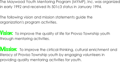 The Maywood Youth Mentoring Program (MYMP), Inc. was organized in early 1992 and received its 501c3 status in January 1994. 
The following vision and mission statements guide the organization's program activities. 
Vision:  To improve the quality of life for Provso Township youth through mentoring activities.
 
Mission:  To improve the cirtical-thinking, cultural enrichment and literacy of Proviso Township youth by engaging volunteers in providing quality mentoring activities for youth. 