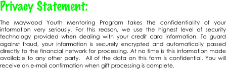 Privacy Statement:
The Maywood Youth Mentoring Program takes the confidentiality of your information very seriously. For this reason, we use the highest level of security technology provided when dealing with your credit card information. To guard against fraud, your information is securely encrypted and automatically passed directly to the financial network for processing. At no time is this information made available to any other party.  All of the data on this form is confidential. You will receive an e-mail confirmation when gift processing is complete.